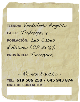 ¿+INFORMACIÓN?
TIENDA: Verdulería AngelitaCALLE: Trafalgar, 9POBLACIÓN: Les Cases d’Alcanar (CP 43569)
PROVÍNCIA: Tarragona


- Roman Sancho -
TEL: 619 506 258 / 645 943 874
MAIL DE CONTACTO: masdebrunet@hotmail.com 